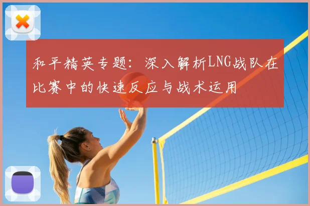 和平精英专题:深入解析LNG战队在比赛中的快速反应与战术运用