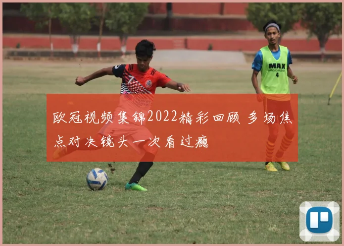 欧冠视频集锦2022精彩回顾 多场焦点对决镜头一次看过瘾