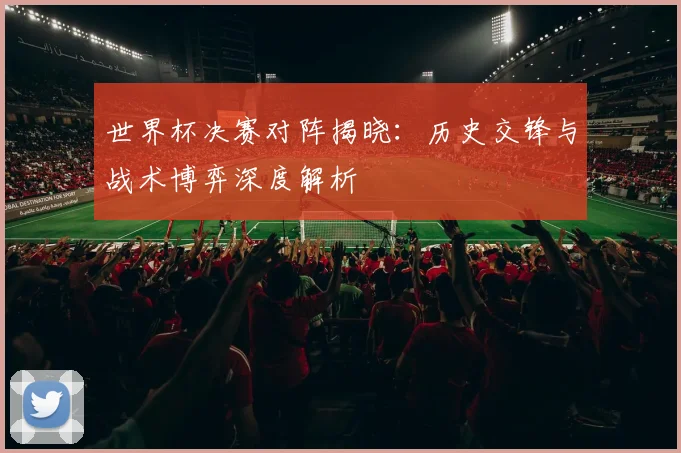 世界杯决赛对阵揭晓:历史交锋与战术博弈深度解析