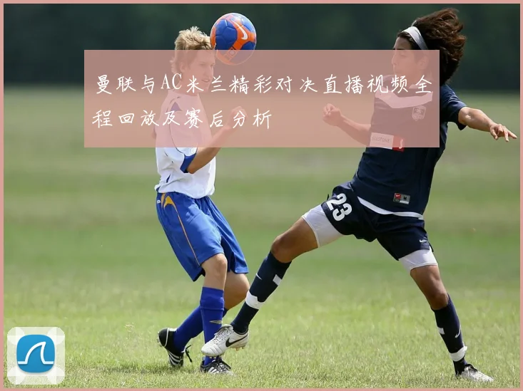 曼联与AC米兰精彩对决直播视频全程回放及赛后分析