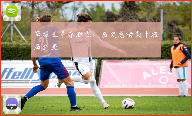 篮板王争夺激烈，历史总榜前十格局生变