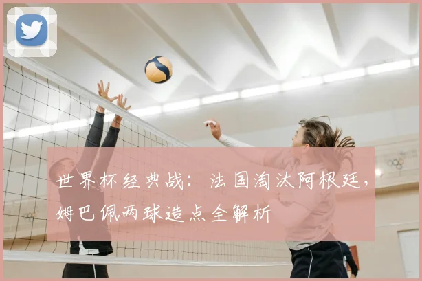 世界杯经典战：法国淘汰阿根廷，姆巴佩两球造点全解析