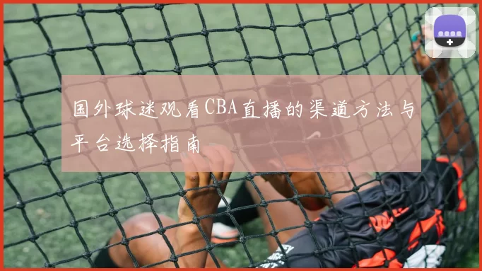 国外球迷观看CBA直播的渠道方法与平台选择指南