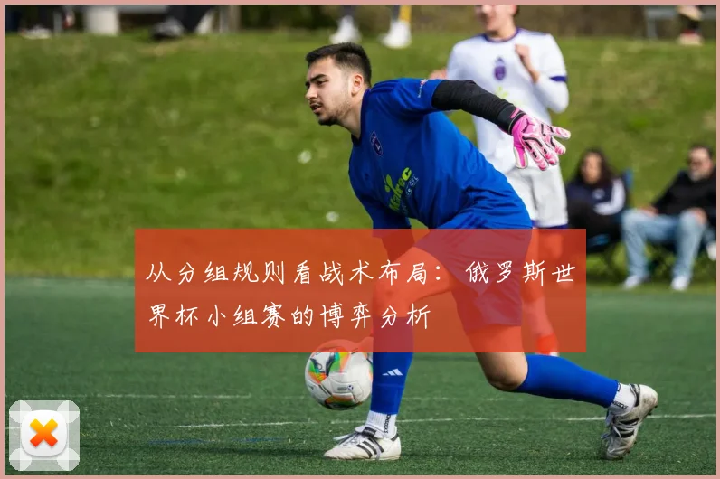 从分组规则看战术布局:俄罗斯世界杯小组赛的博弈分析