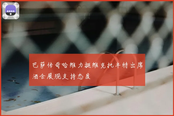巴萨传奇哈维力挺维克托丰特出席酒会展现支持态度