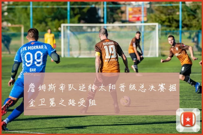 詹姆斯率队逆转太阳晋级总决赛掘金卫冕之路受阻