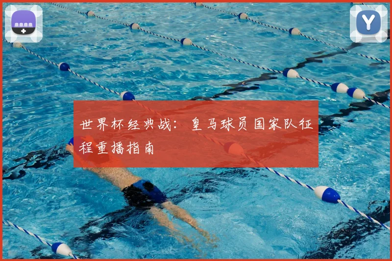 世界杯经典战:皇马球员国家队征程重播指南