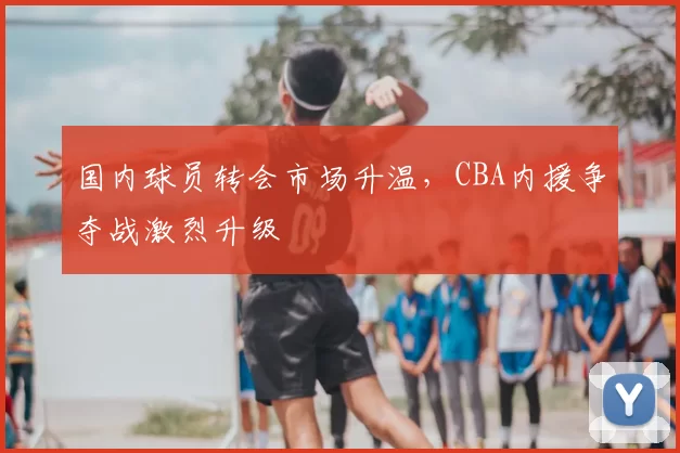 国内球员转会市场升温，CBA内援争夺战激烈升级
