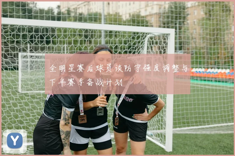 全明星赛后球员谈防守强度调整与下半赛季备战计划