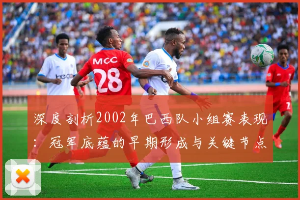 深度剖析2002年巴西队小组赛表现：冠军底蕴的早期形成与关键节点