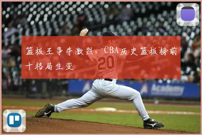 篮板王争夺激烈，CBA历史篮板榜前十格局生变
