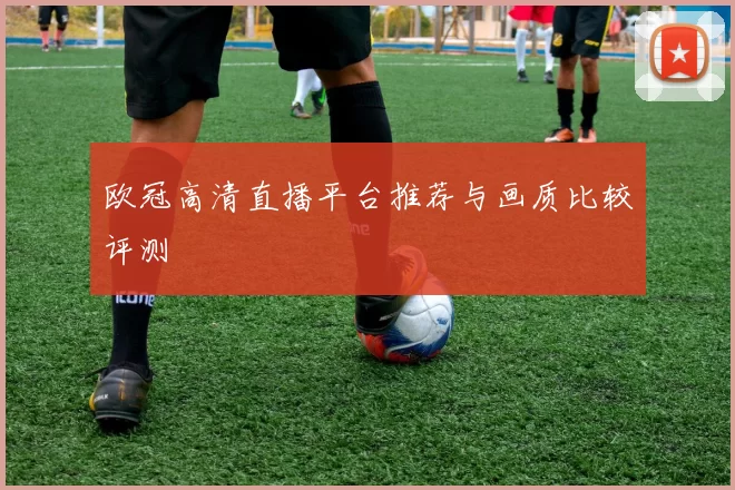欧冠高清直播平台推荐与画质比较评测