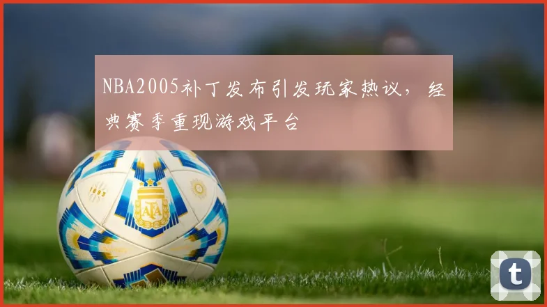 NBA2005补丁发布引发玩家热议，经典赛季重现游戏平台