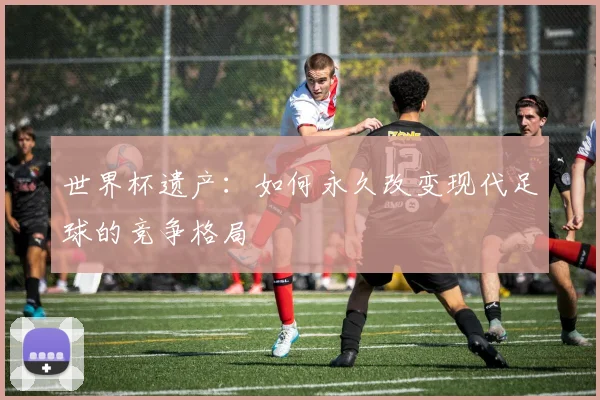 世界杯遗产:如何永久改变现代足球的竞争格局