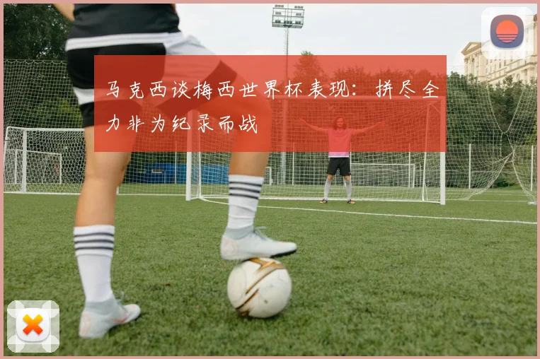 马克西谈梅西世界杯表现:拼尽全力非为纪录而战