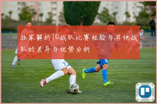 独家解析IG战队比赛经验与其他战队的差异与优势分析