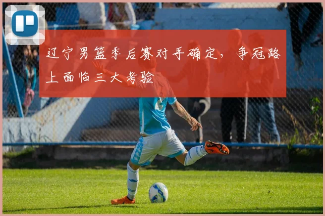 辽宁男篮季后赛对手确定，争冠路上面临三大考验