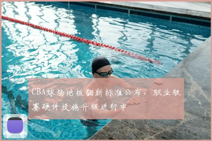 CBA球场地板翻新标准公布，职业联赛硬件设施升级进行中