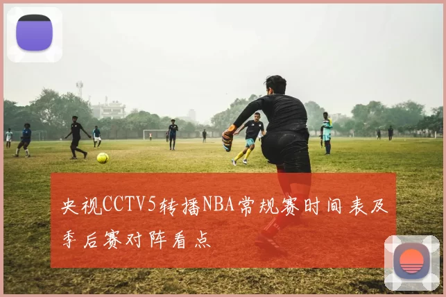 央视CCTV5转播NBA常规赛时间表及季后赛对阵看点