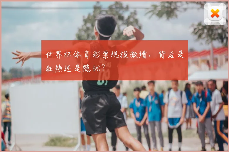 世界杯体育彩票规模激增,背后是狂热还是隐忧?