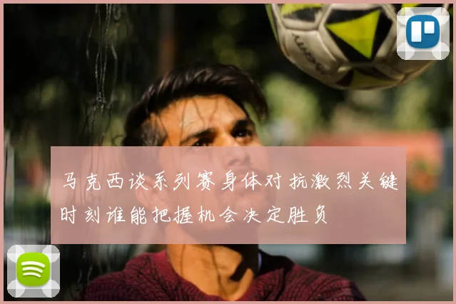 马克西谈系列赛身体对抗激烈关键时刻谁能把握机会决定胜负