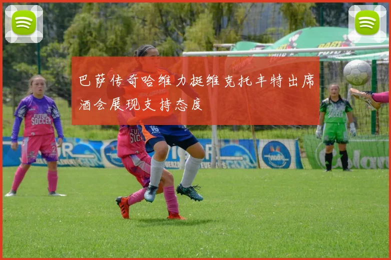 巴萨传奇哈维力挺维克托丰特出席酒会展现支持态度