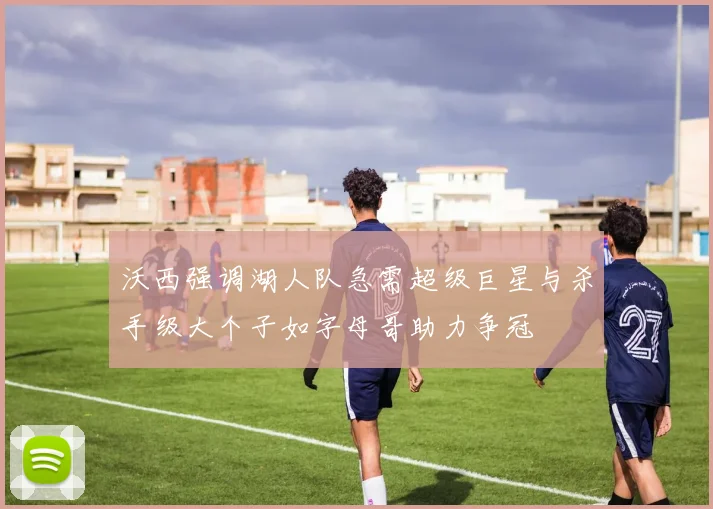 沃西强调湖人队急需超级巨星与杀手级大个子如字母哥助力争冠