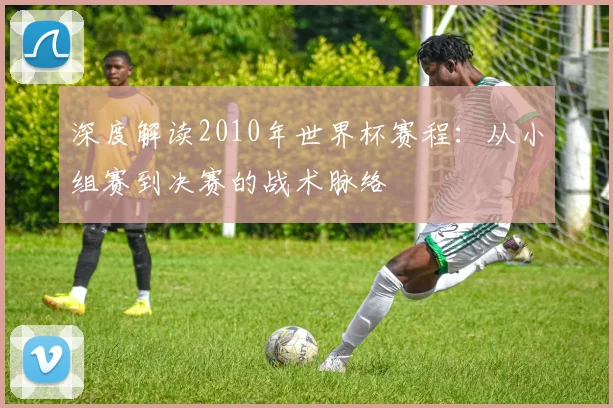 深度解读2010年世界杯赛程：从小组赛到决赛的战术脉络