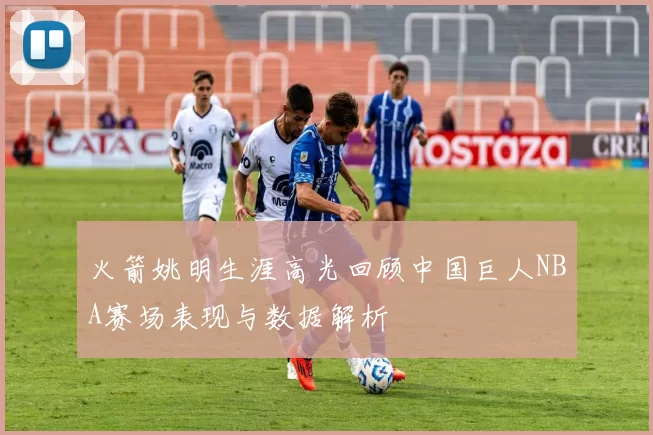 火箭姚明生涯高光回顾中国巨人NBA赛场表现与数据解析