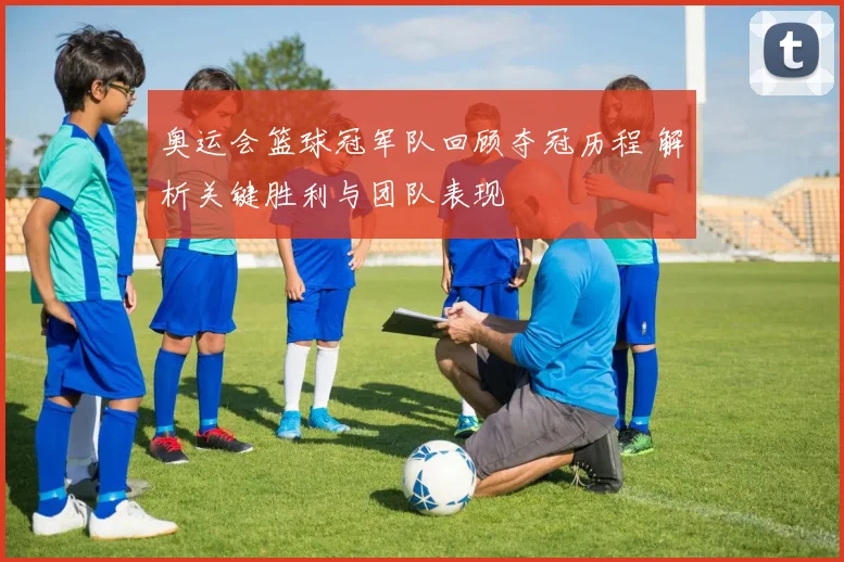 奥运会篮球冠军队回顾夺冠历程 解析关键胜利与团队表现