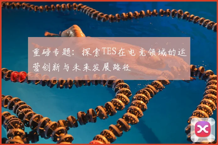重磅专题：探索TES在电竞领域的运营创新与未来发展路径