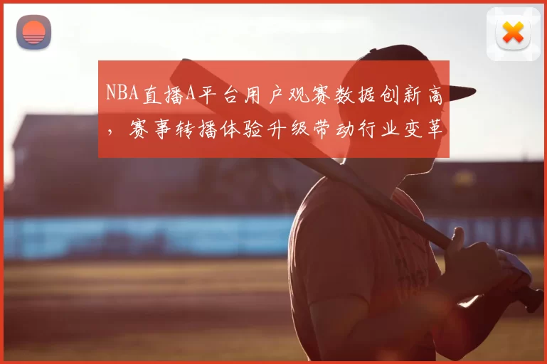 NBA直播A平台用户观赛数据创新高，赛事转播体验升级带动行业变革