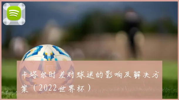 卡塔尔时差对球迷的影响及解决方案(2022世界杯)