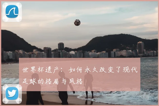 世界杯遗产:如何永久改变了现代足球的格局与风格
