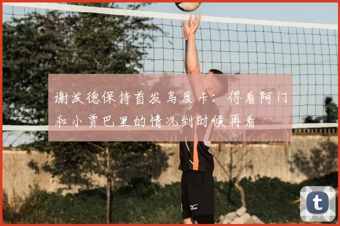 谢泼德保持首发乌度卡：得看阿门和小贾巴里的情况到时候再看