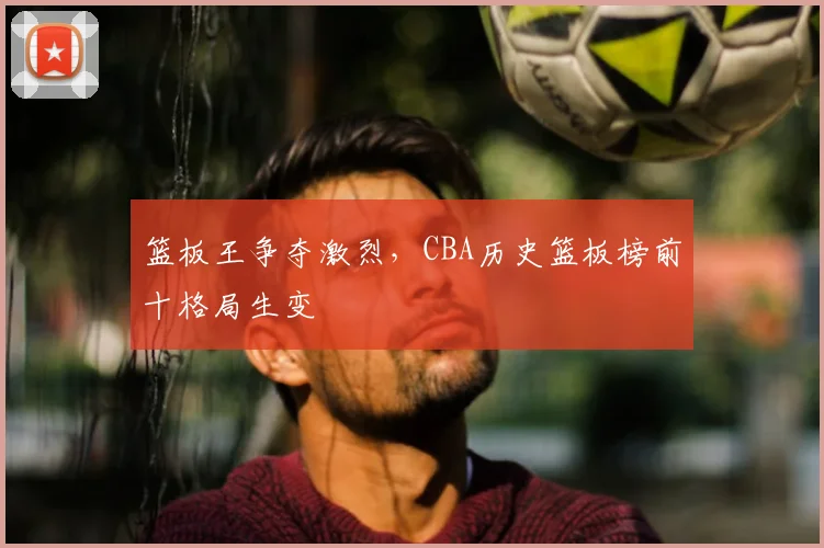 篮板王争夺激烈，CBA历史篮板榜前十格局生变