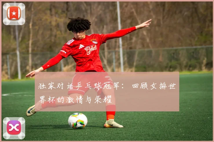 独家对话乒乓球冠军：回顾女排世界杯的激情与荣耀
