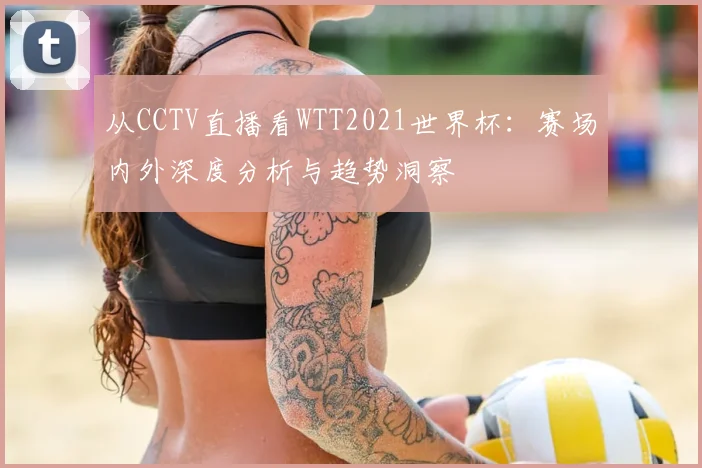从CCTV直播看WTT2021世界杯:赛场内外深度分析与趋势洞察