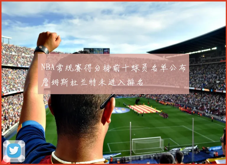 NBA常规赛得分榜前十球员名单公布詹姆斯杜兰特未进入排名