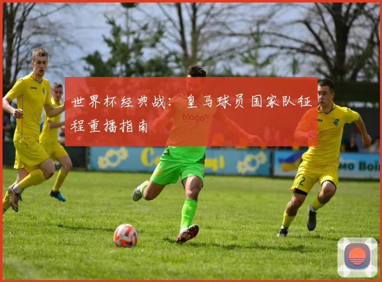 世界杯经典战：皇马球员国家队征程重播指南