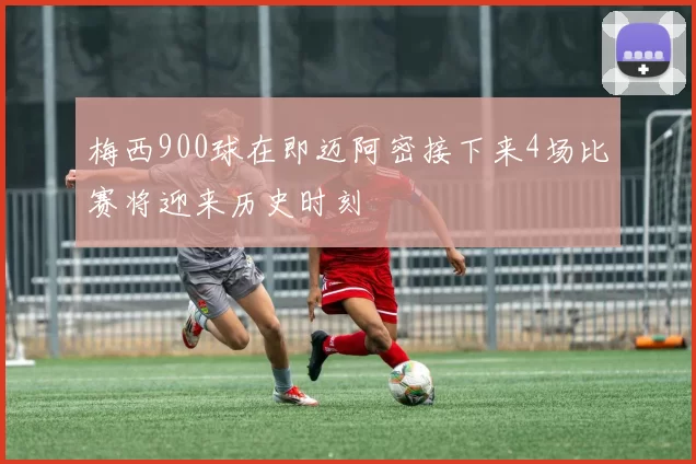 梅西900球在即迈阿密接下来4场比赛将迎来历史时刻