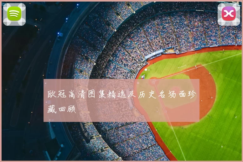 欧冠高清图集精选及历史名场面珍藏回顾