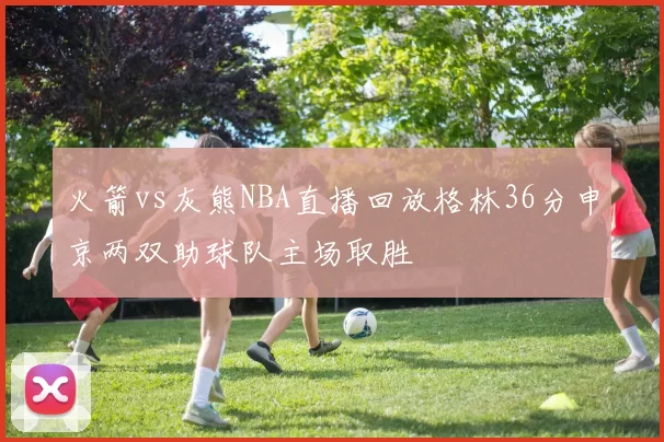 火箭vs灰熊NBA直播回放格林36分申京两双助球队主场取胜