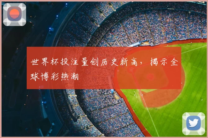 世界杯投注量创历史新高，揭示全球博彩热潮