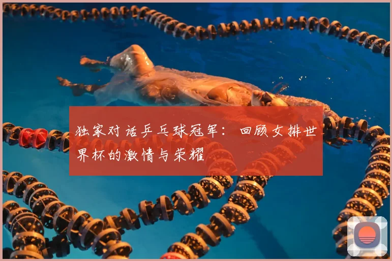 独家对话乒乓球冠军:回顾女排世界杯的激情与荣耀