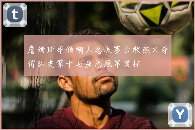 詹姆斯率领湖人总决赛击败热火夺得队史第十七座总冠军奖杯