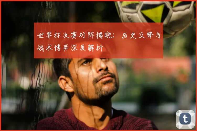 世界杯决赛对阵揭晓:历史交锋与战术博弈深度解析