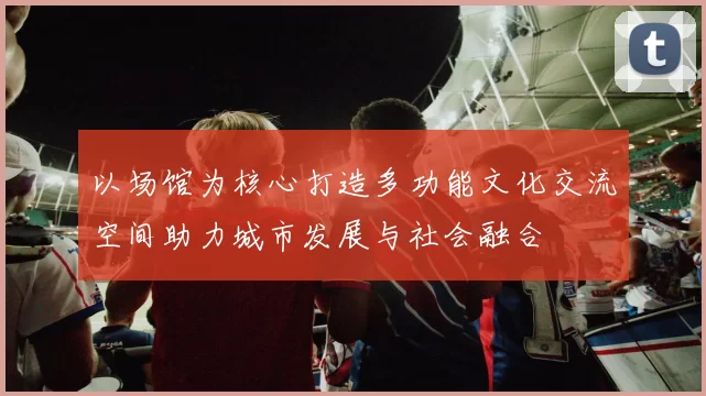 以场馆为核心打造多功能文化交流空间助力城市发展与社会融合