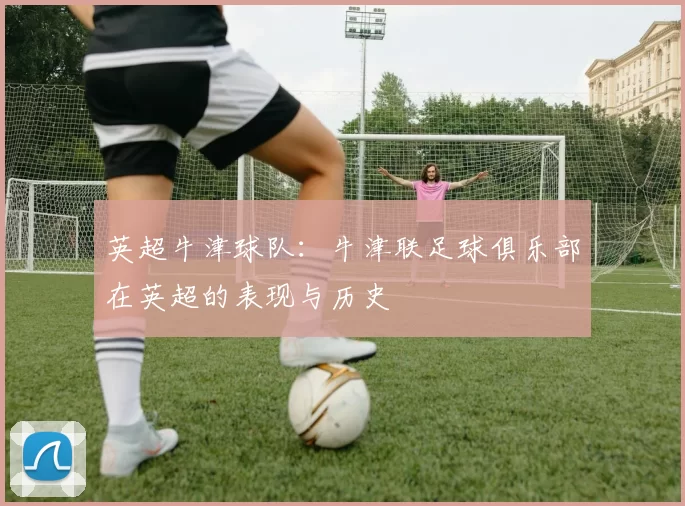 英超牛津球队：牛津联足球俱乐部在英超的表现与历史