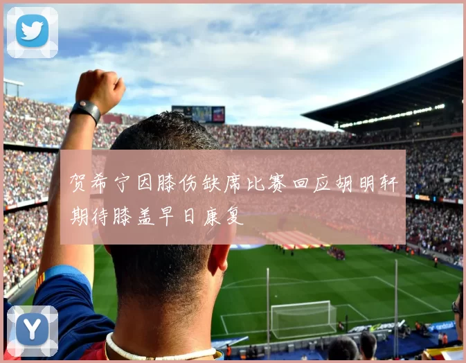 贺希宁因膝伤缺席比赛回应胡明轩期待膝盖早日康复